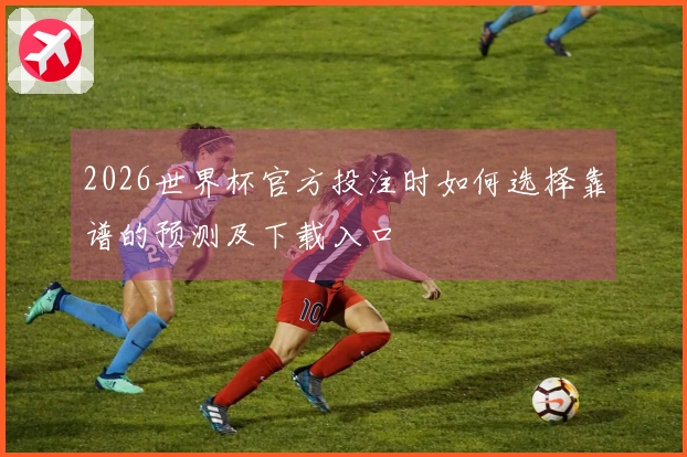 2026世界杯官方投注时如何选择靠谱的预测及下载入口